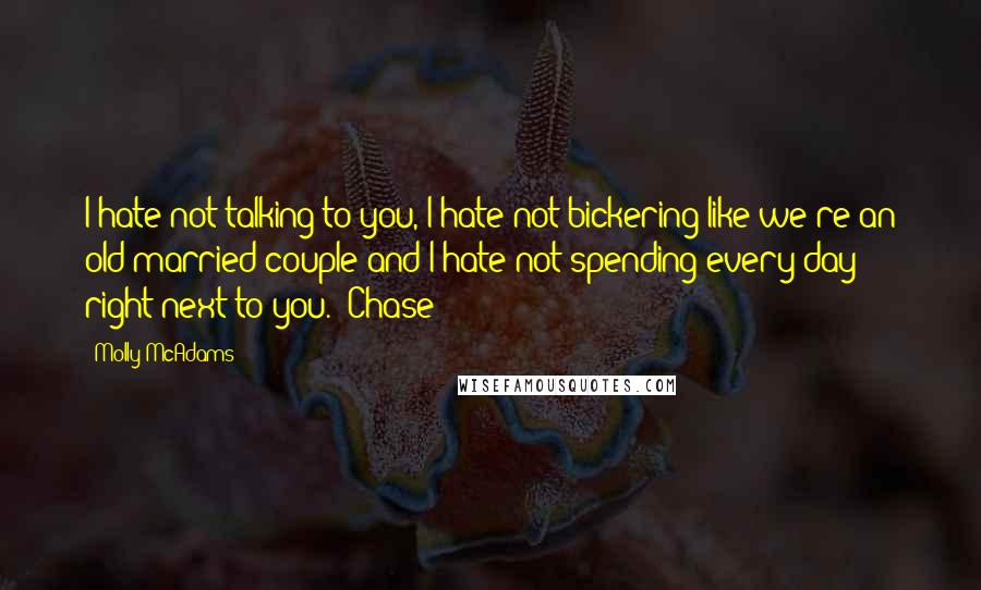 Molly McAdams Quotes: I hate not talking to you, I hate not bickering like we're an old married couple and I hate not spending every day right next to you.  Chase