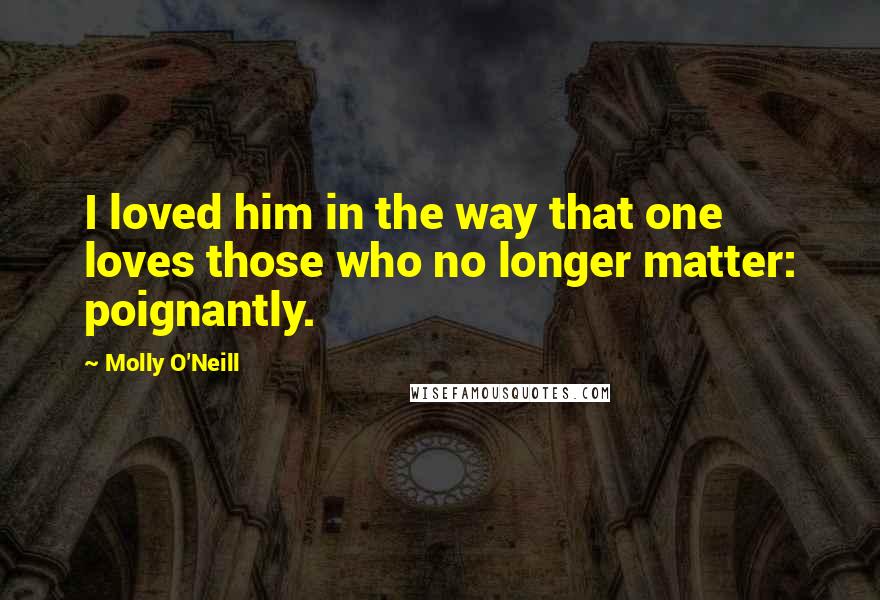 Molly O'Neill Quotes: I loved him in the way that one loves those who no longer matter: poignantly.
