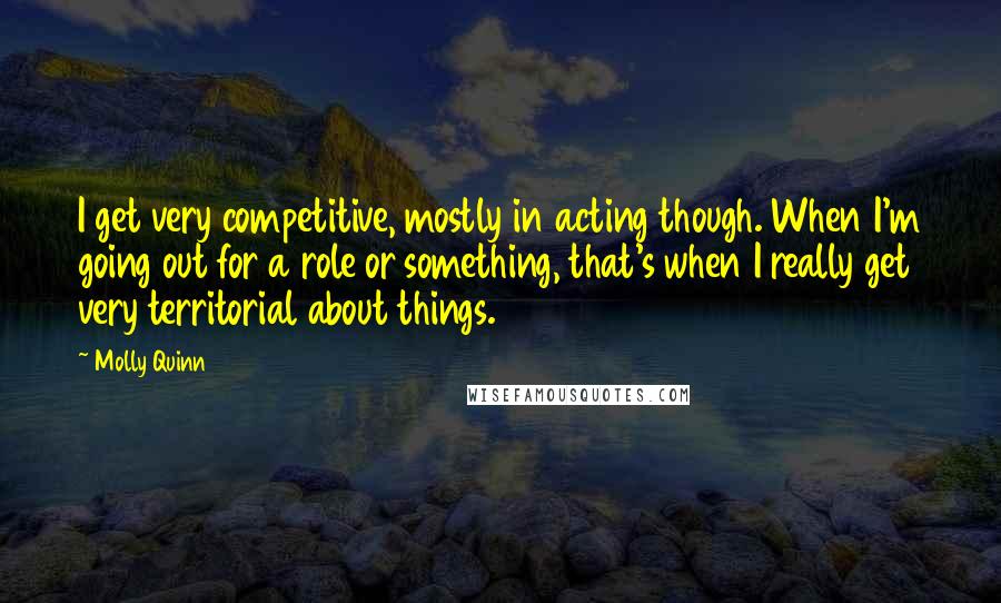 Molly Quinn Quotes: I get very competitive, mostly in acting though. When I'm going out for a role or something, that's when I really get very territorial about things.