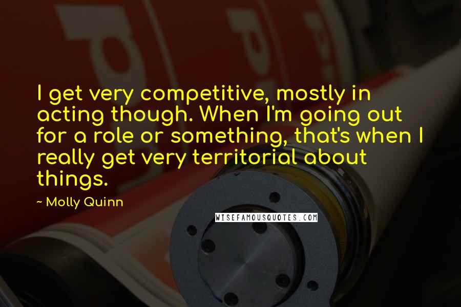 Molly Quinn Quotes: I get very competitive, mostly in acting though. When I'm going out for a role or something, that's when I really get very territorial about things.