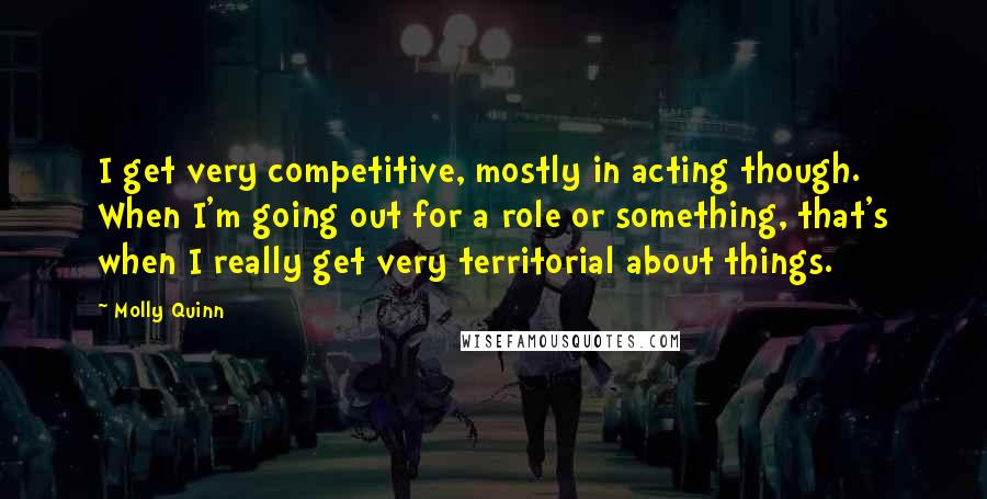 Molly Quinn Quotes: I get very competitive, mostly in acting though. When I'm going out for a role or something, that's when I really get very territorial about things.