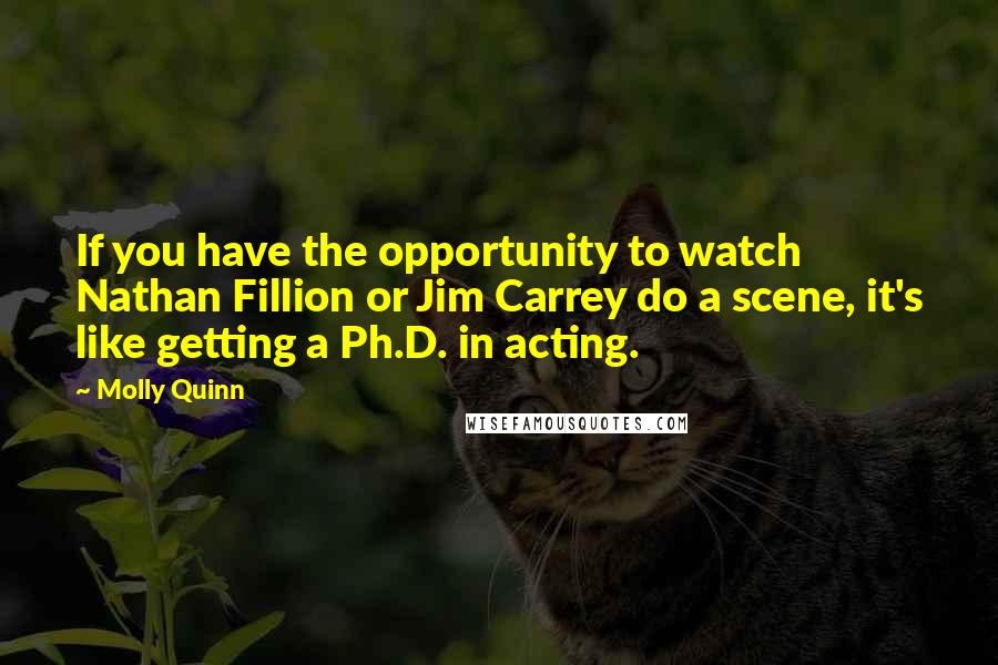 Molly Quinn Quotes: If you have the opportunity to watch Nathan Fillion or Jim Carrey do a scene, it's like getting a Ph.D. in acting.