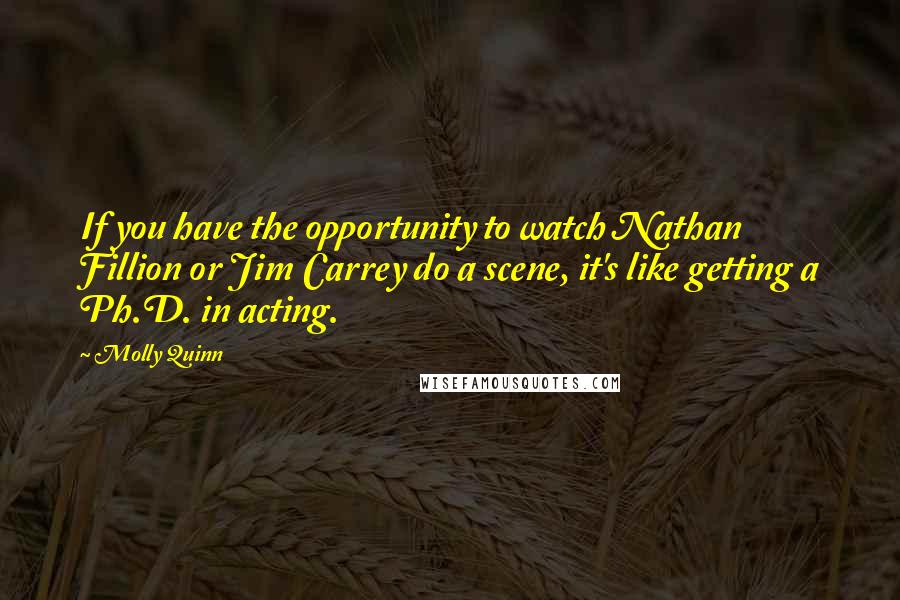 Molly Quinn Quotes: If you have the opportunity to watch Nathan Fillion or Jim Carrey do a scene, it's like getting a Ph.D. in acting.