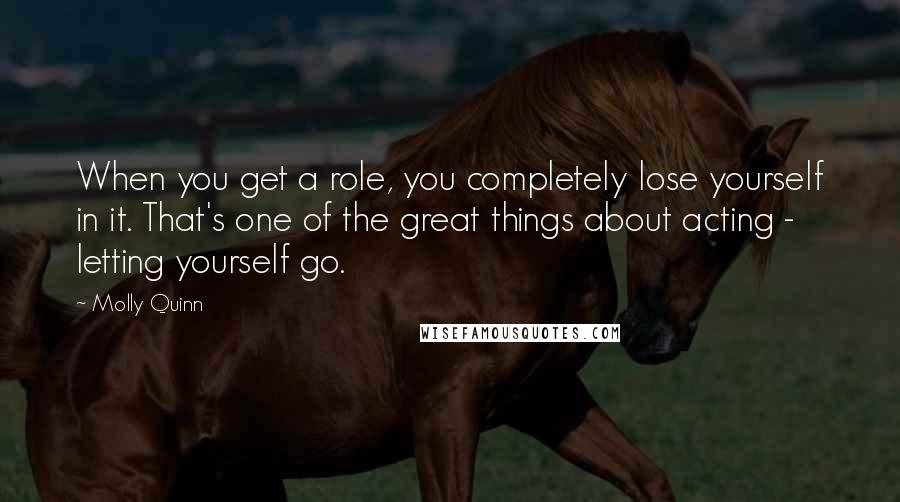 Molly Quinn Quotes: When you get a role, you completely lose yourself in it. That's one of the great things about acting - letting yourself go.