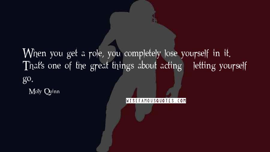 Molly Quinn Quotes: When you get a role, you completely lose yourself in it. That's one of the great things about acting - letting yourself go.