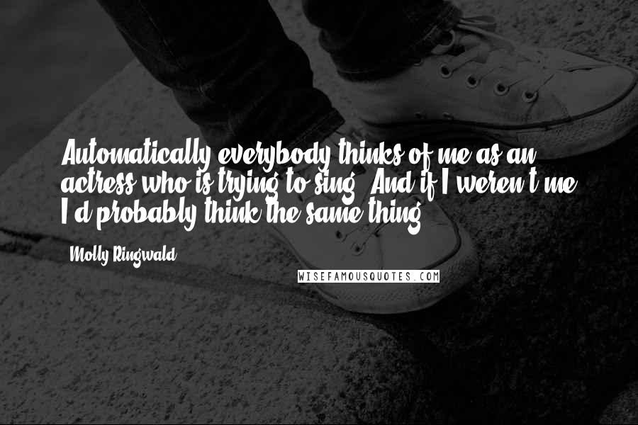 Molly Ringwald Quotes: Automatically everybody thinks of me as an actress who is trying to sing. And if I weren't me I'd probably think the same thing.