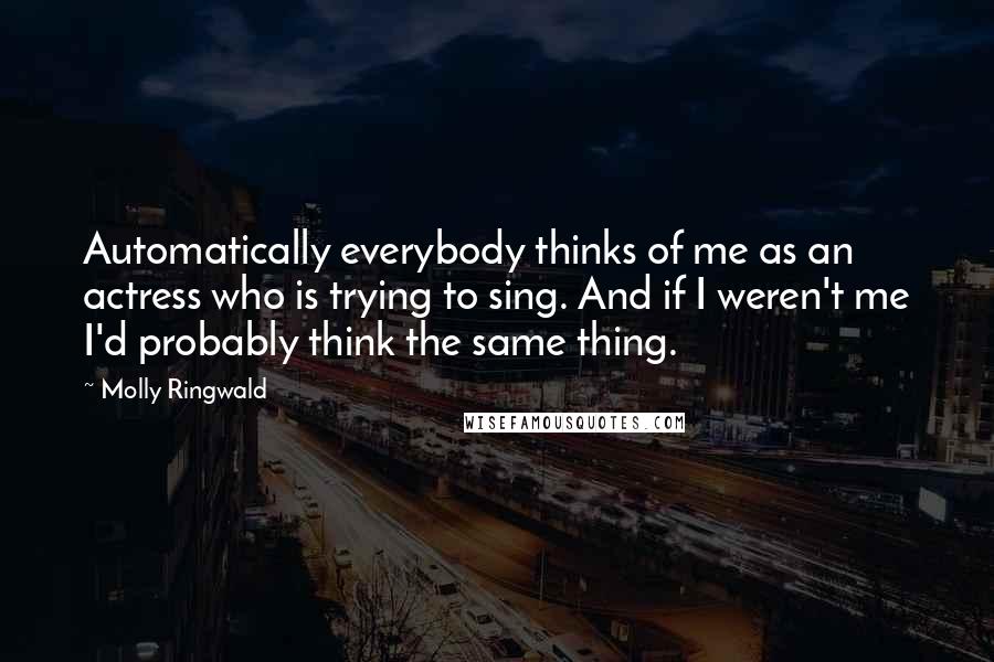 Molly Ringwald Quotes: Automatically everybody thinks of me as an actress who is trying to sing. And if I weren't me I'd probably think the same thing.