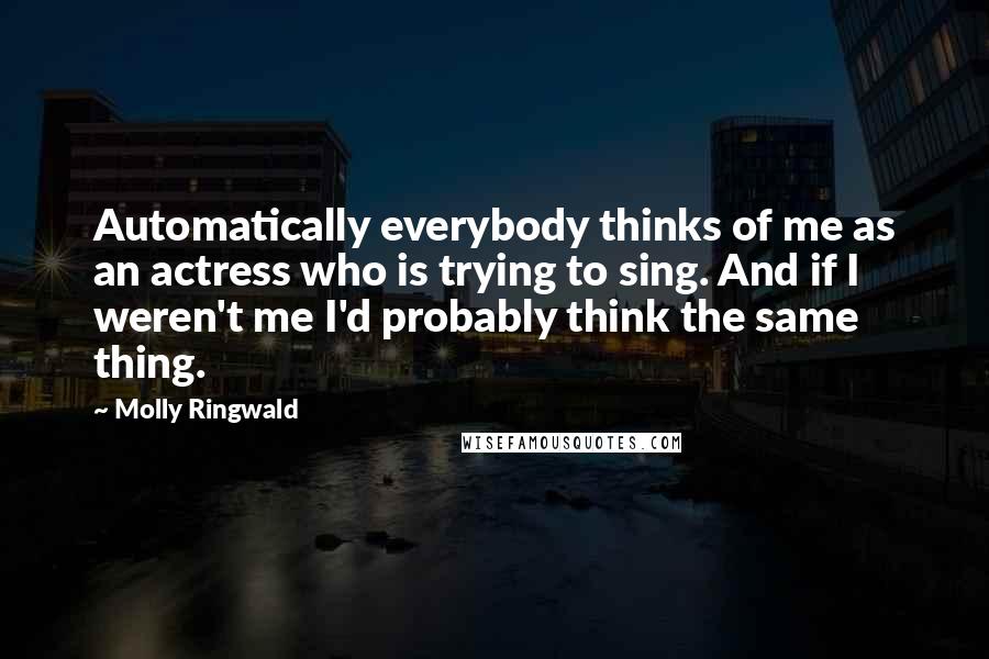 Molly Ringwald Quotes: Automatically everybody thinks of me as an actress who is trying to sing. And if I weren't me I'd probably think the same thing.
