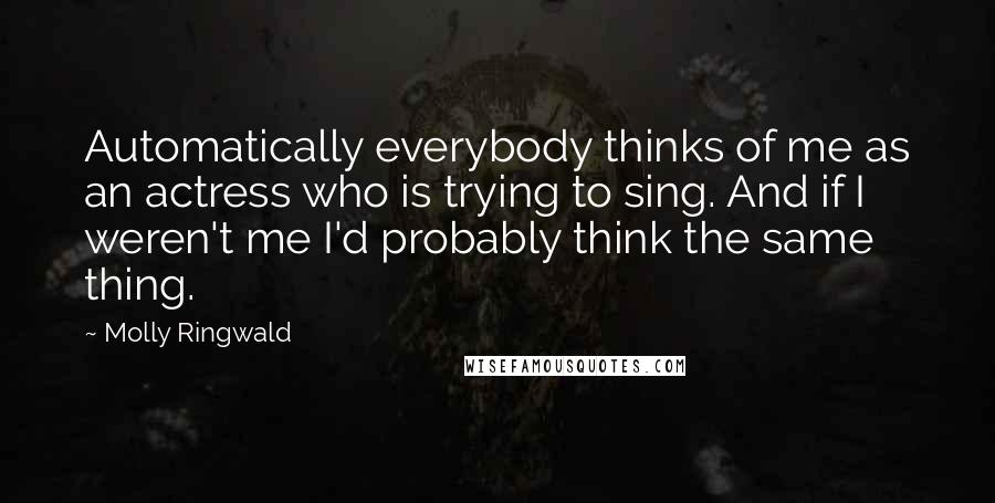 Molly Ringwald Quotes: Automatically everybody thinks of me as an actress who is trying to sing. And if I weren't me I'd probably think the same thing.