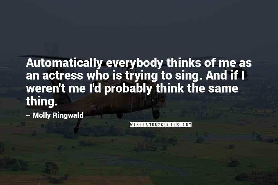 Molly Ringwald Quotes: Automatically everybody thinks of me as an actress who is trying to sing. And if I weren't me I'd probably think the same thing.