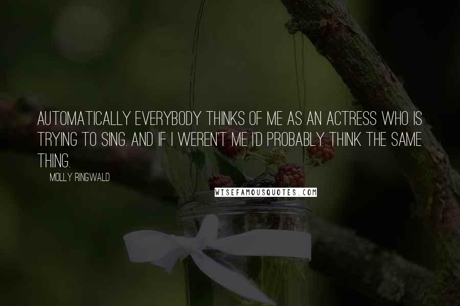 Molly Ringwald Quotes: Automatically everybody thinks of me as an actress who is trying to sing. And if I weren't me I'd probably think the same thing.