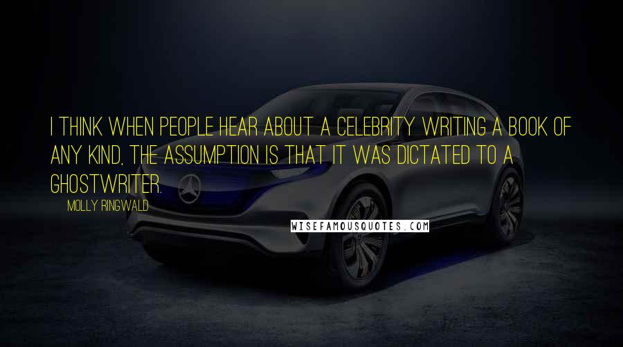 Molly Ringwald Quotes: I think when people hear about a celebrity writing a book of any kind, the assumption is that it was dictated to a ghostwriter.