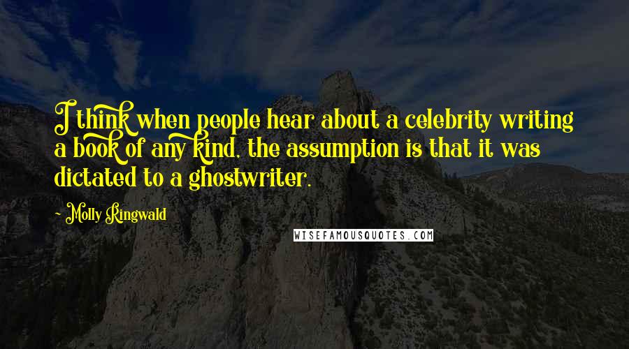 Molly Ringwald Quotes: I think when people hear about a celebrity writing a book of any kind, the assumption is that it was dictated to a ghostwriter.