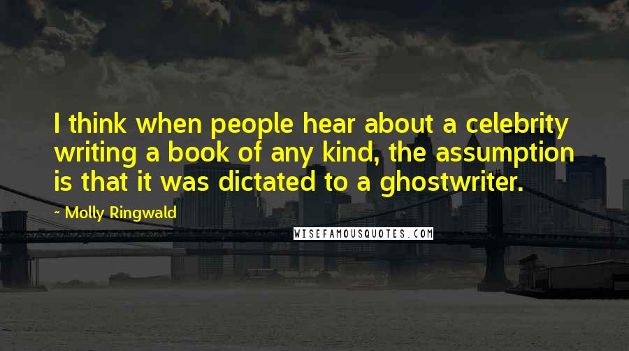 Molly Ringwald Quotes: I think when people hear about a celebrity writing a book of any kind, the assumption is that it was dictated to a ghostwriter.