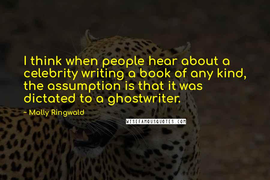 Molly Ringwald Quotes: I think when people hear about a celebrity writing a book of any kind, the assumption is that it was dictated to a ghostwriter.