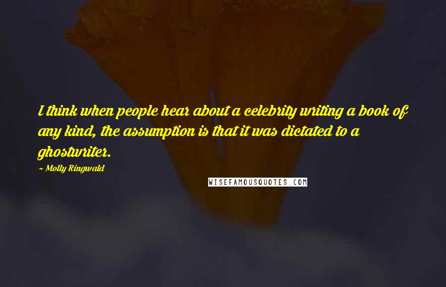 Molly Ringwald Quotes: I think when people hear about a celebrity writing a book of any kind, the assumption is that it was dictated to a ghostwriter.