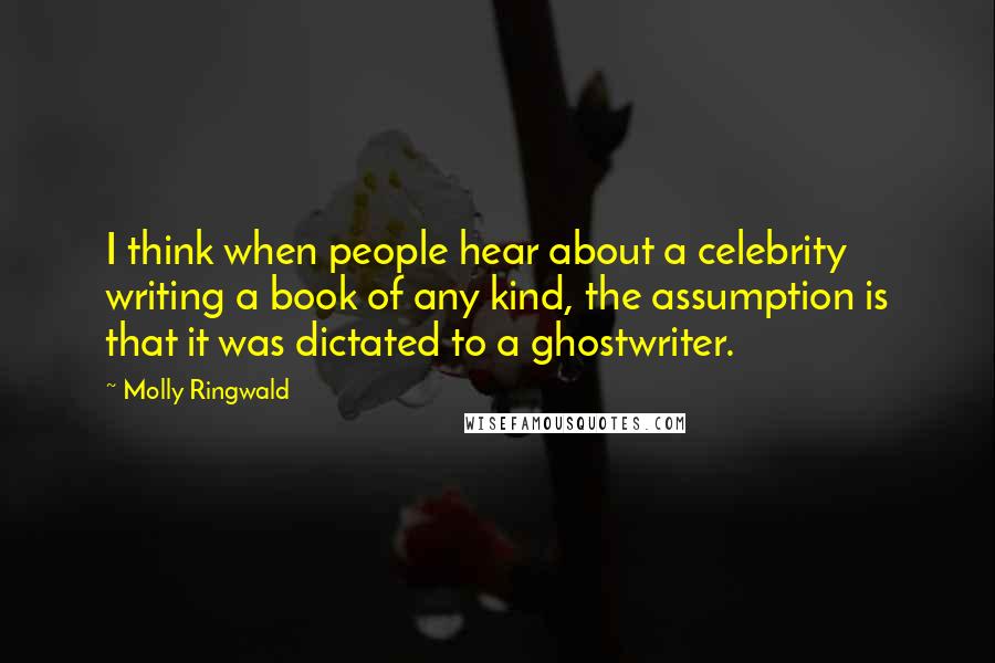 Molly Ringwald Quotes: I think when people hear about a celebrity writing a book of any kind, the assumption is that it was dictated to a ghostwriter.