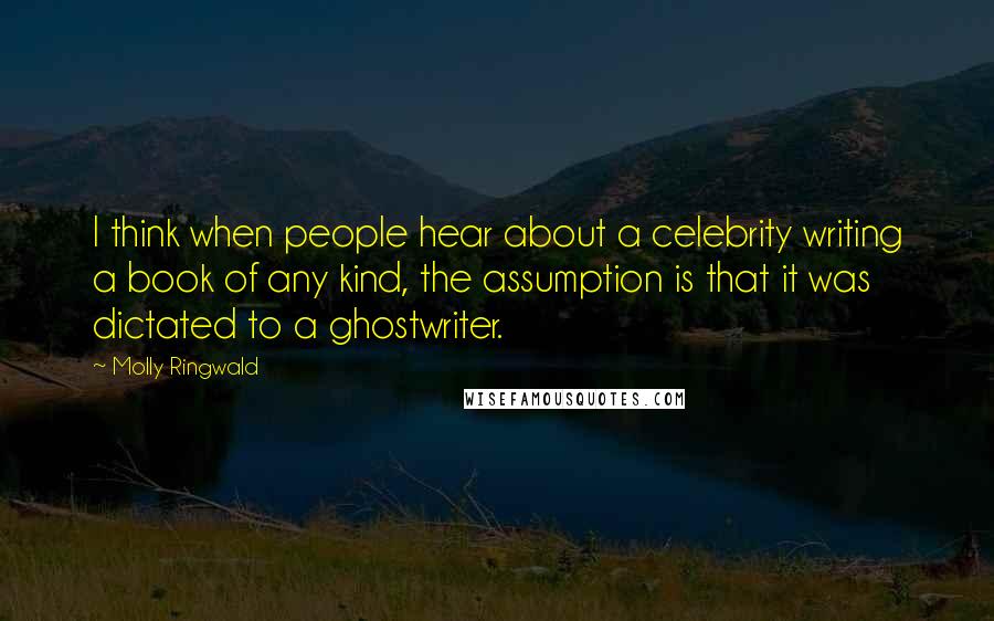 Molly Ringwald Quotes: I think when people hear about a celebrity writing a book of any kind, the assumption is that it was dictated to a ghostwriter.