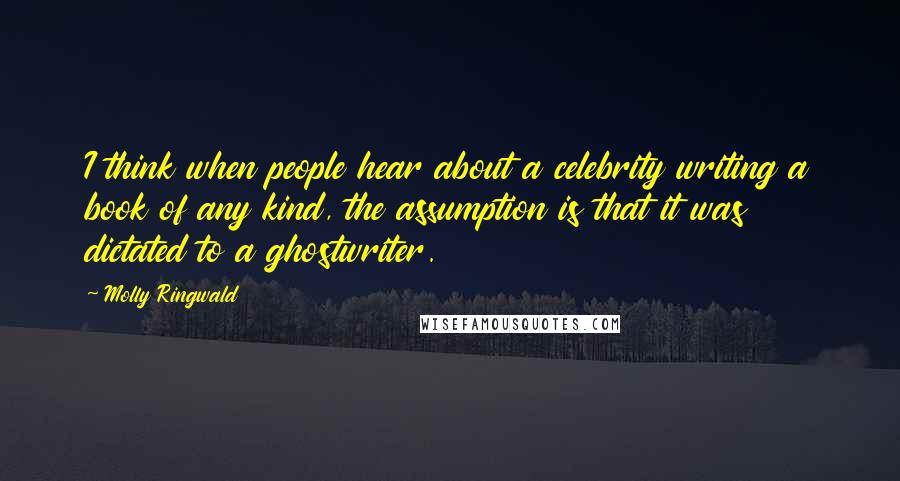 Molly Ringwald Quotes: I think when people hear about a celebrity writing a book of any kind, the assumption is that it was dictated to a ghostwriter.