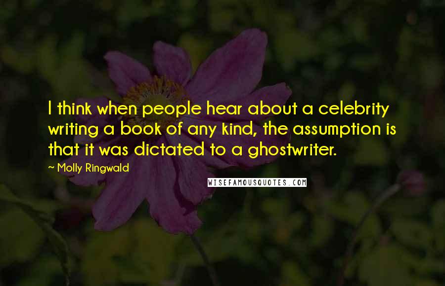 Molly Ringwald Quotes: I think when people hear about a celebrity writing a book of any kind, the assumption is that it was dictated to a ghostwriter.