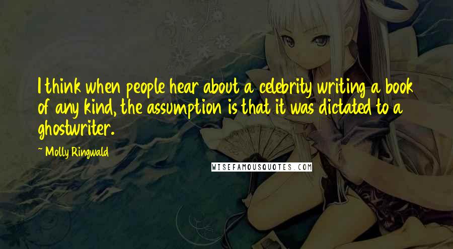 Molly Ringwald Quotes: I think when people hear about a celebrity writing a book of any kind, the assumption is that it was dictated to a ghostwriter.