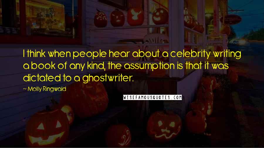 Molly Ringwald Quotes: I think when people hear about a celebrity writing a book of any kind, the assumption is that it was dictated to a ghostwriter.