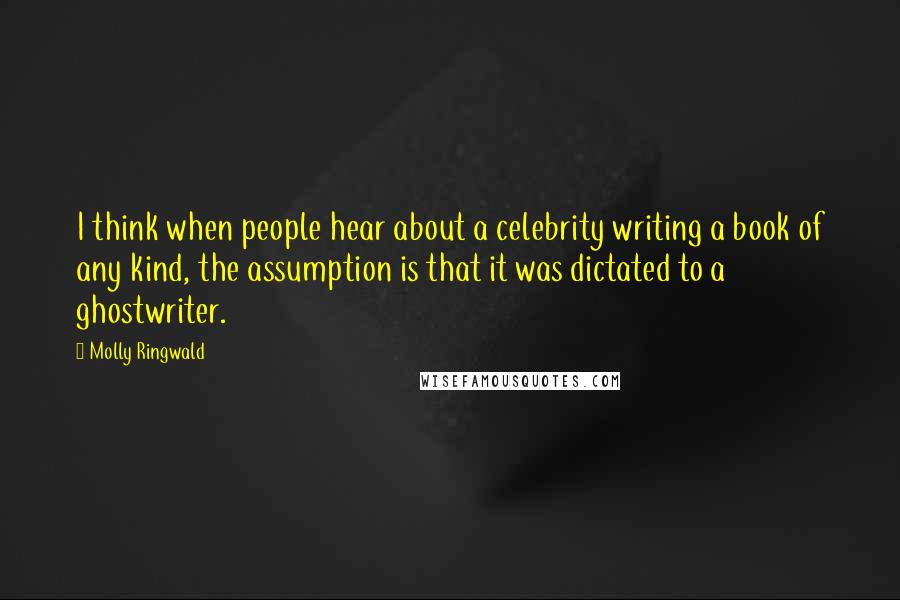 Molly Ringwald Quotes: I think when people hear about a celebrity writing a book of any kind, the assumption is that it was dictated to a ghostwriter.