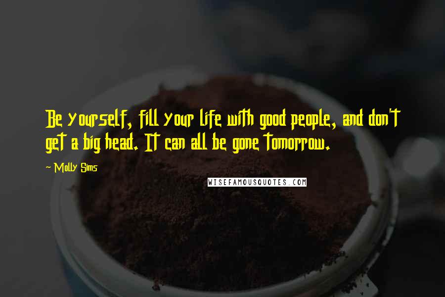 Molly Sims Quotes: Be yourself, fill your life with good people, and don't get a big head. It can all be gone tomorrow.