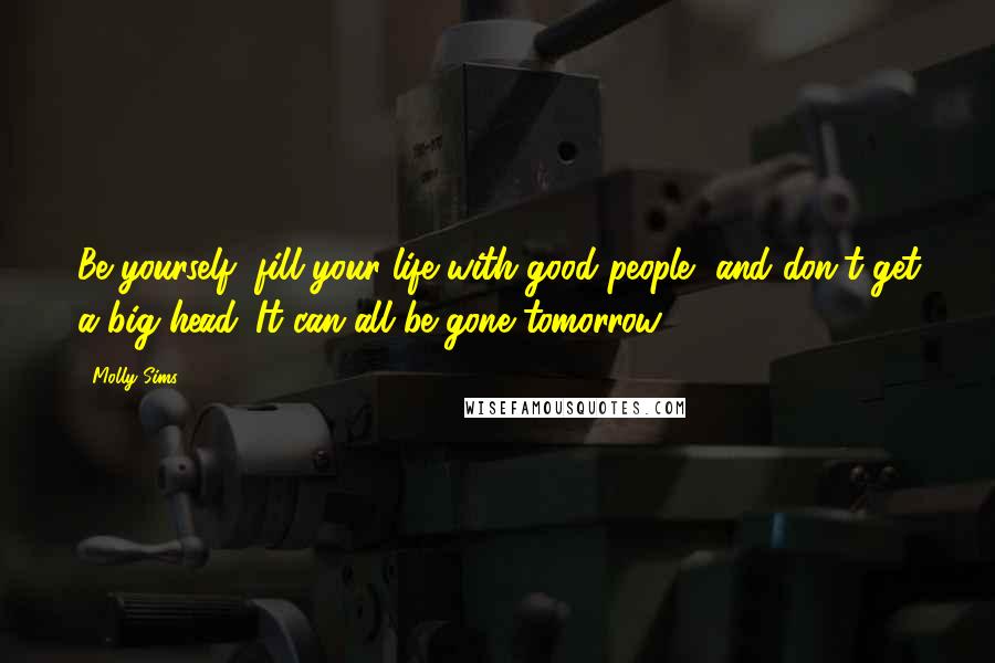 Molly Sims Quotes: Be yourself, fill your life with good people, and don't get a big head. It can all be gone tomorrow.