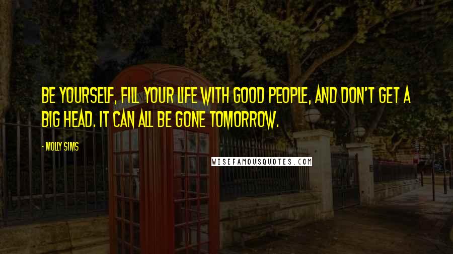 Molly Sims Quotes: Be yourself, fill your life with good people, and don't get a big head. It can all be gone tomorrow.