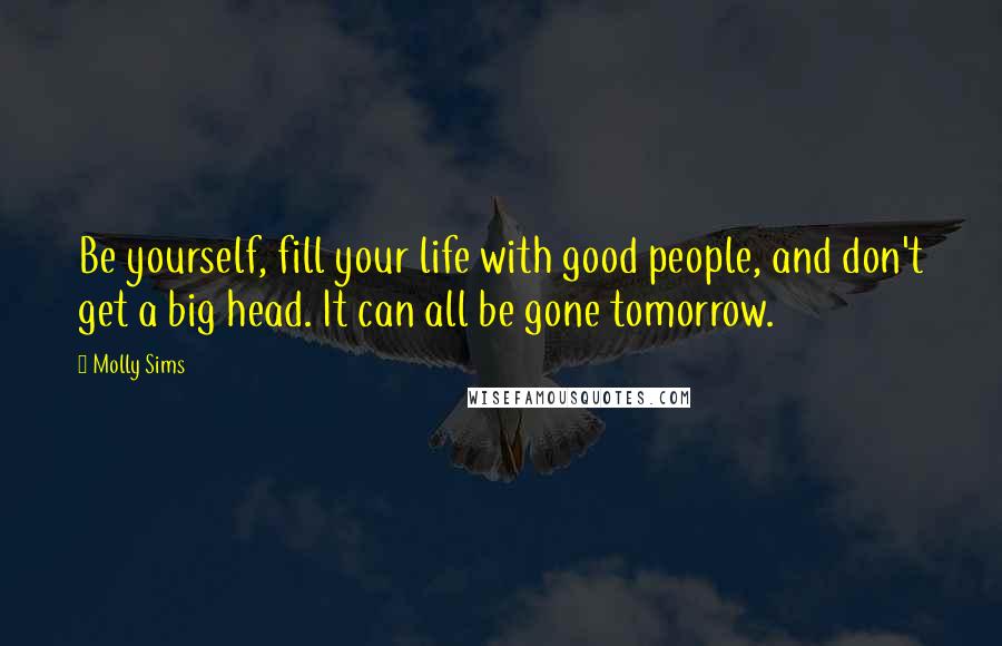 Molly Sims Quotes: Be yourself, fill your life with good people, and don't get a big head. It can all be gone tomorrow.