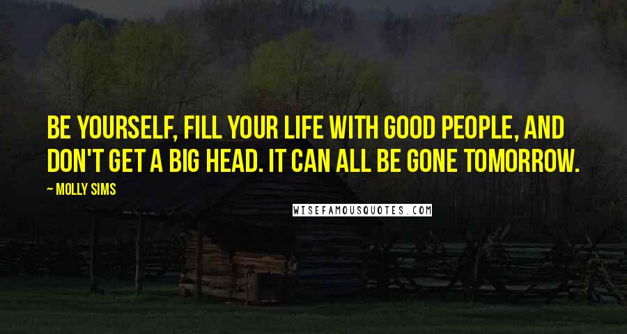 Molly Sims Quotes: Be yourself, fill your life with good people, and don't get a big head. It can all be gone tomorrow.