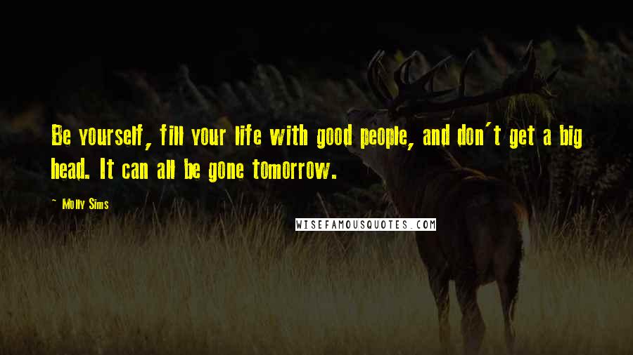 Molly Sims Quotes: Be yourself, fill your life with good people, and don't get a big head. It can all be gone tomorrow.