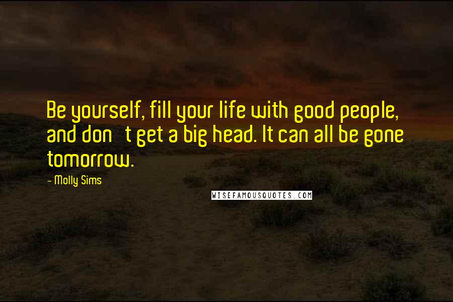 Molly Sims Quotes: Be yourself, fill your life with good people, and don't get a big head. It can all be gone tomorrow.