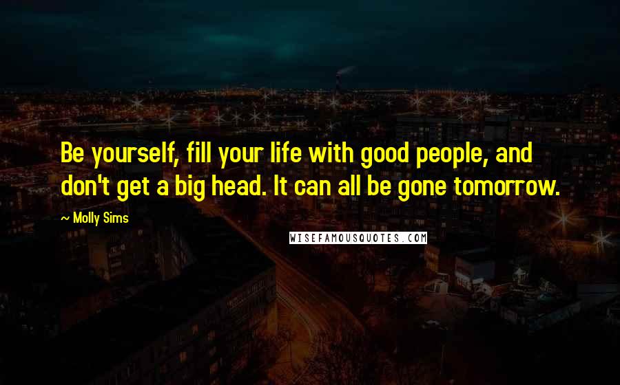 Molly Sims Quotes: Be yourself, fill your life with good people, and don't get a big head. It can all be gone tomorrow.