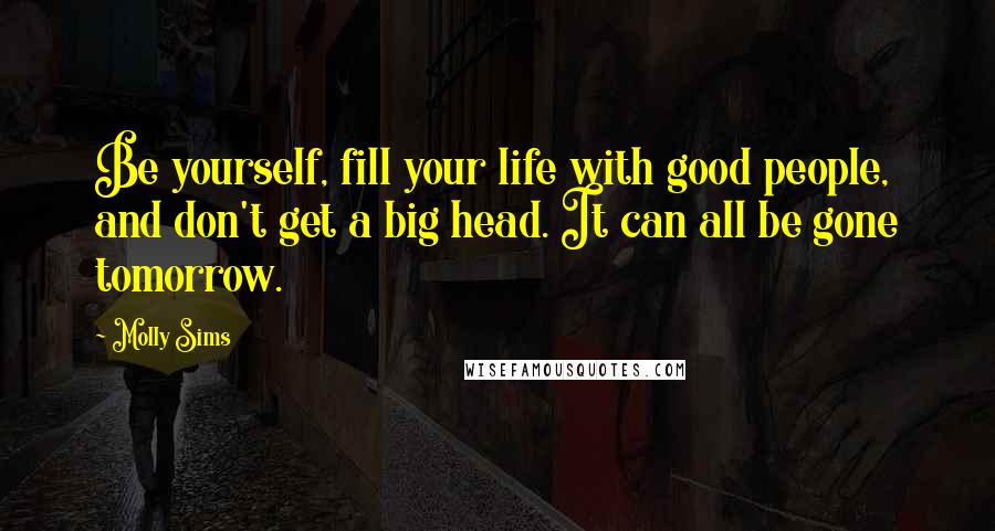 Molly Sims Quotes: Be yourself, fill your life with good people, and don't get a big head. It can all be gone tomorrow.