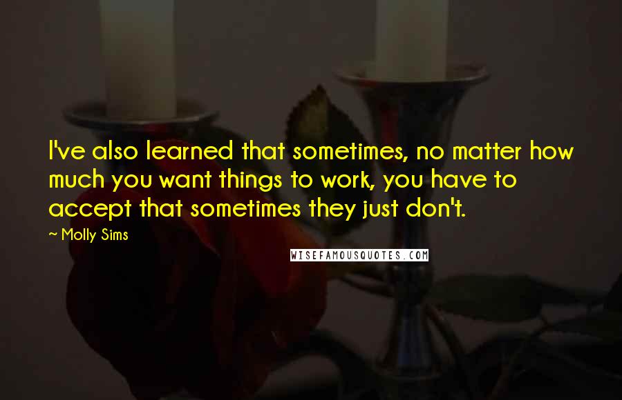 Molly Sims Quotes: I've also learned that sometimes, no matter how much you want things to work, you have to accept that sometimes they just don't.