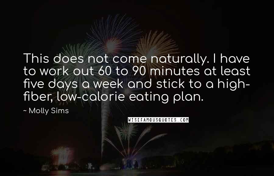 Molly Sims Quotes: This does not come naturally. I have to work out 60 to 90 minutes at least five days a week and stick to a high- fiber, low-calorie eating plan.