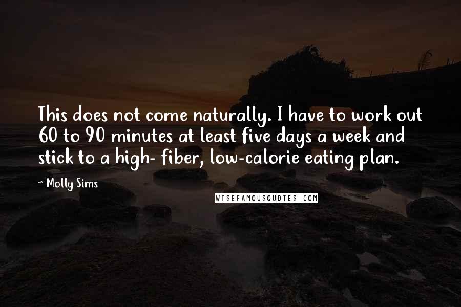 Molly Sims Quotes: This does not come naturally. I have to work out 60 to 90 minutes at least five days a week and stick to a high- fiber, low-calorie eating plan.