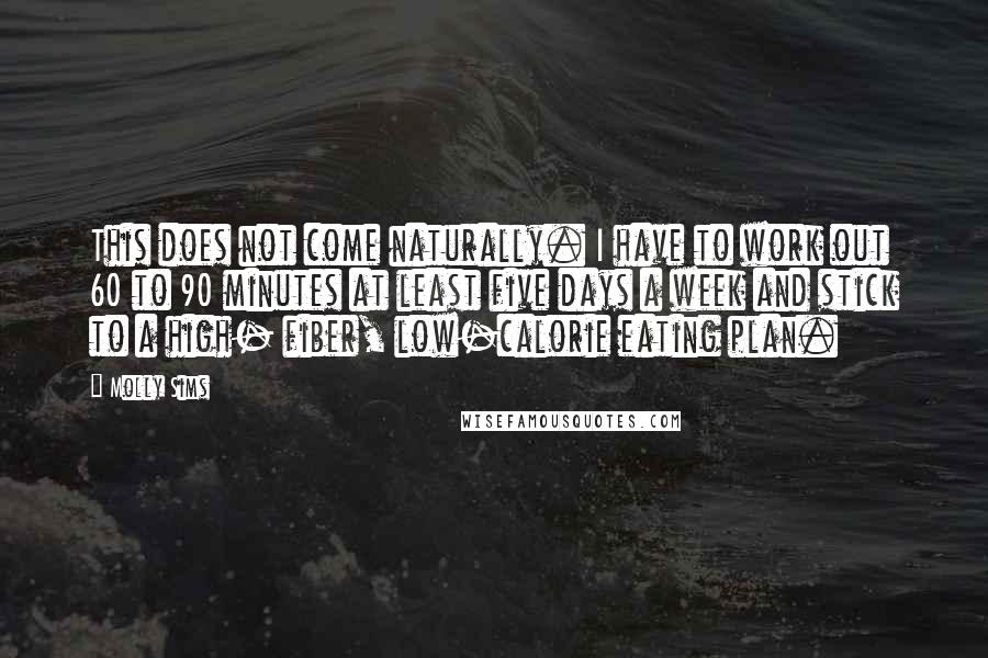 Molly Sims Quotes: This does not come naturally. I have to work out 60 to 90 minutes at least five days a week and stick to a high- fiber, low-calorie eating plan.