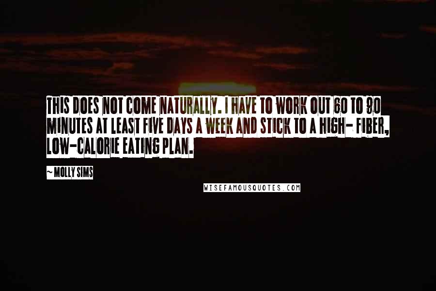 Molly Sims Quotes: This does not come naturally. I have to work out 60 to 90 minutes at least five days a week and stick to a high- fiber, low-calorie eating plan.