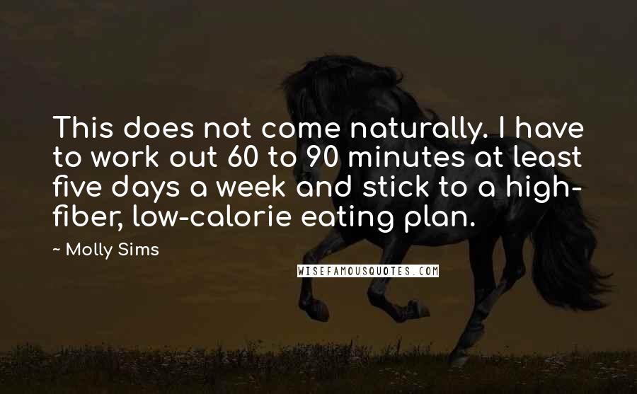 Molly Sims Quotes: This does not come naturally. I have to work out 60 to 90 minutes at least five days a week and stick to a high- fiber, low-calorie eating plan.