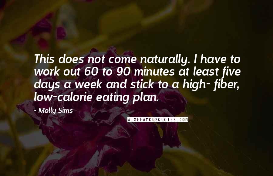 Molly Sims Quotes: This does not come naturally. I have to work out 60 to 90 minutes at least five days a week and stick to a high- fiber, low-calorie eating plan.