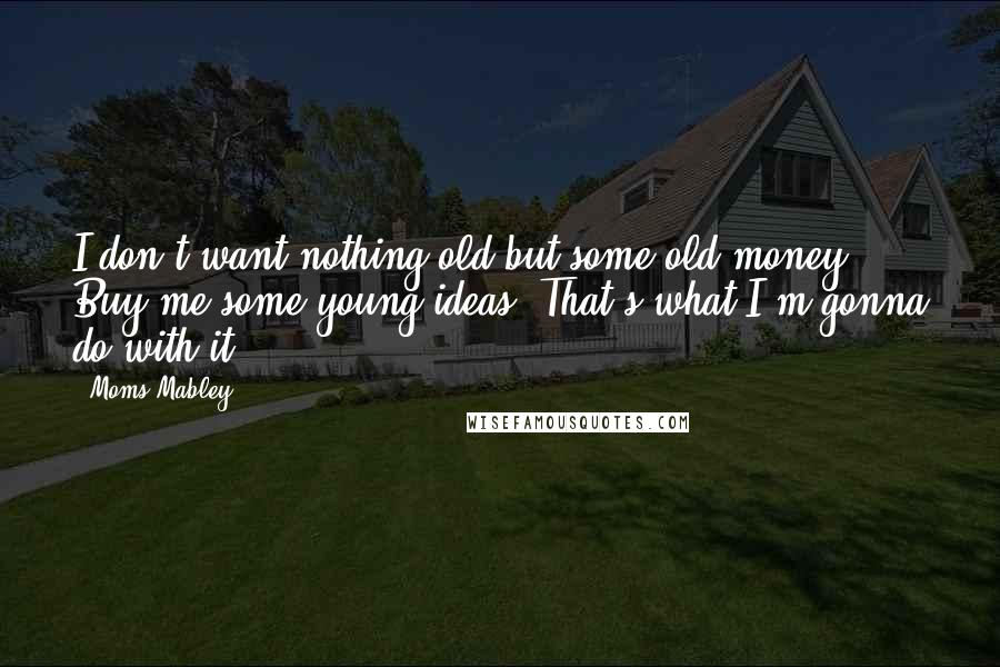 Moms Mabley Quotes: I don't want nothing old but some old money. Buy me some young ideas. That's what I'm gonna do with it.