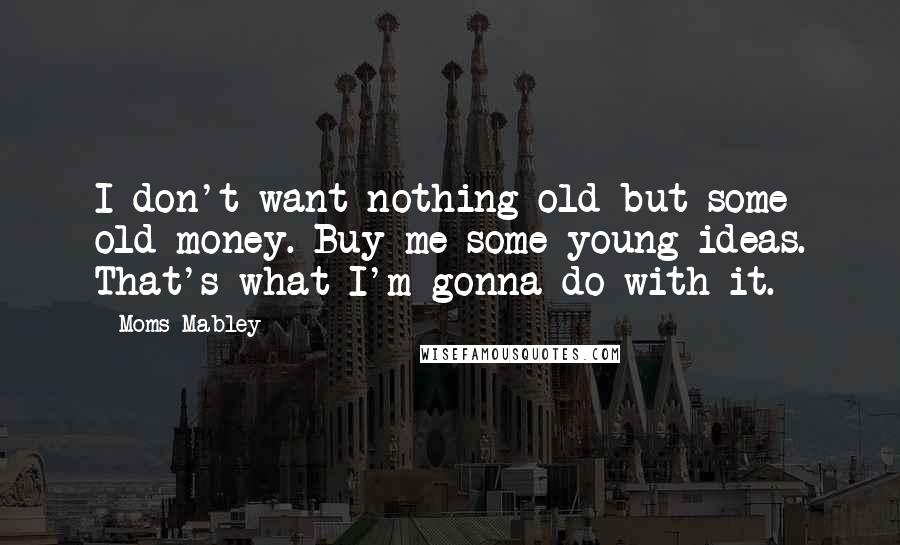 Moms Mabley Quotes: I don't want nothing old but some old money. Buy me some young ideas. That's what I'm gonna do with it.