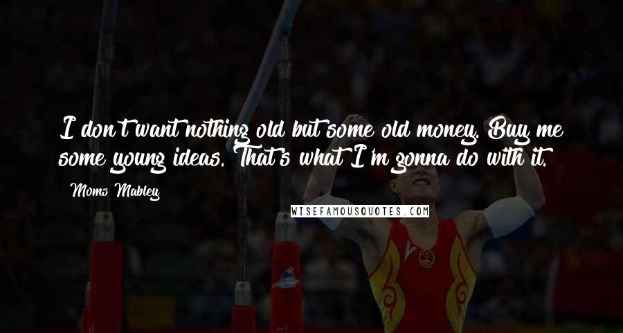 Moms Mabley Quotes: I don't want nothing old but some old money. Buy me some young ideas. That's what I'm gonna do with it.