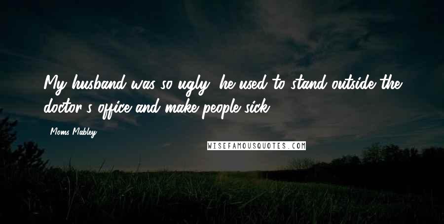 Moms Mabley Quotes: My husband was so ugly, he used to stand outside the doctor's office and make people sick.