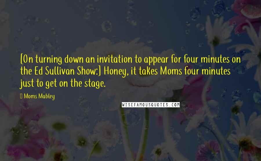 Moms Mabley Quotes: [On turning down an invitation to appear for four minutes on the Ed Sullivan Show:] Honey, it takes Moms four minutes just to get on the stage.