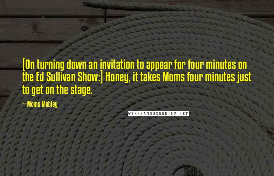 Moms Mabley Quotes: [On turning down an invitation to appear for four minutes on the Ed Sullivan Show:] Honey, it takes Moms four minutes just to get on the stage.