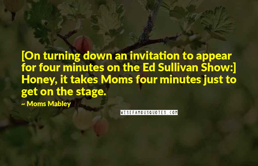 Moms Mabley Quotes: [On turning down an invitation to appear for four minutes on the Ed Sullivan Show:] Honey, it takes Moms four minutes just to get on the stage.